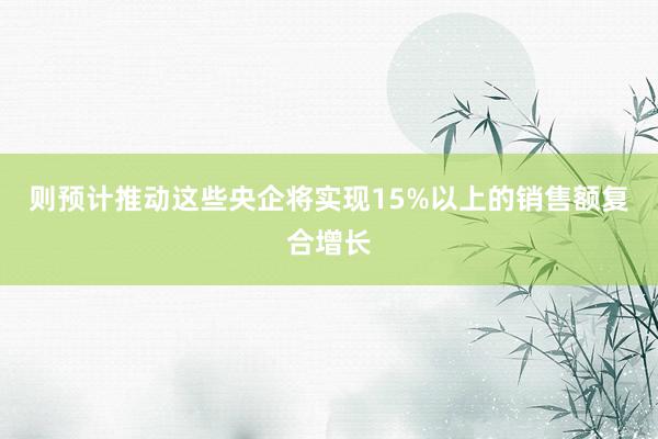 则预计推动这些央企将实现15%以上的销售额复合增长