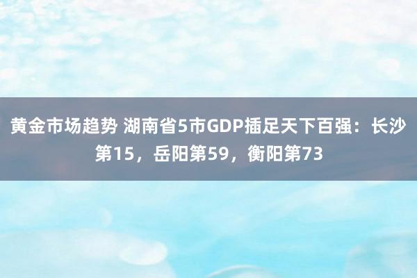 黄金市场趋势 湖南省5市GDP插足天下百强：长沙第15，岳阳第59，衡阳第73