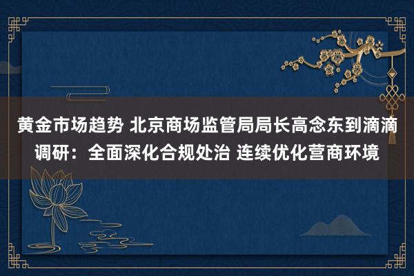 黄金市场趋势 北京商场监管局局长高念东到滴滴调研：全面深化合规处治 连续优化营商环境