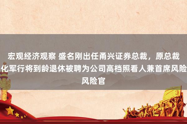 宏观经济观察 盛名刚出任甬兴证券总裁，原总裁刘化军行将到龄退休被聘为公司高档照看人兼首席风险官