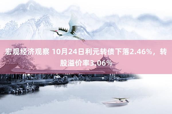 宏观经济观察 10月24日利元转债下落2.46%，转股溢价率3.06%