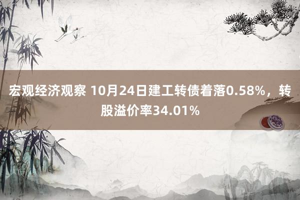 宏观经济观察 10月24日建工转债着落0.58%，转股溢价率34.01%