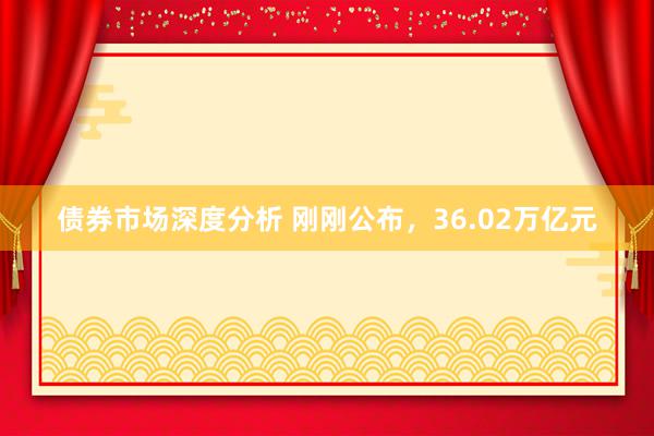 债券市场深度分析 刚刚公布，36.02万亿元