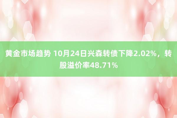 黄金市场趋势 10月24日兴森转债下降2.02%，转股溢价率48.71%