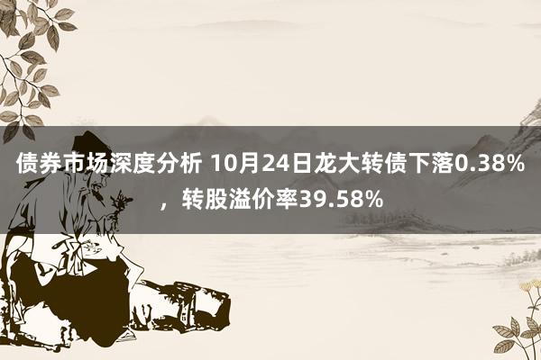 债券市场深度分析 10月24日龙大转债下落0.38%，转股溢价率39.58%