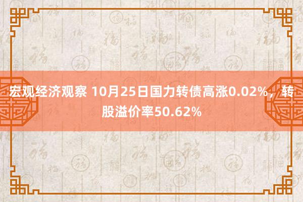 宏观经济观察 10月25日国力转债高涨0.02%，转股溢价率50.62%