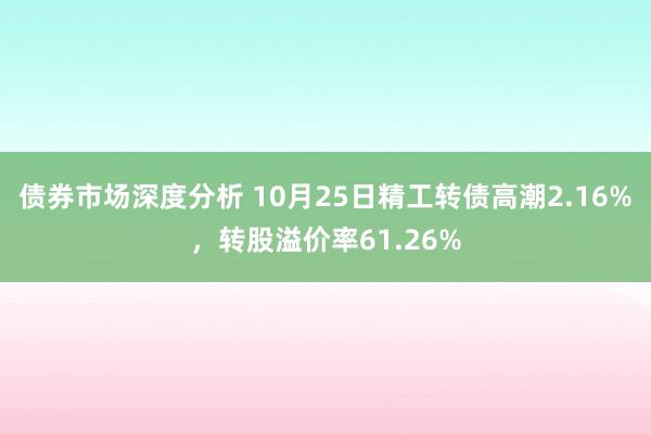 债券市场深度分析 10月25日精工转债高潮2.16%，转股溢价率61.26%