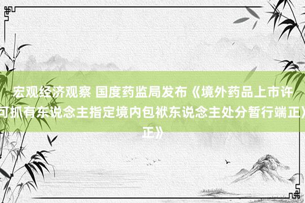 宏观经济观察 国度药监局发布《境外药品上市许可抓有东说念主指定境内包袱东说念主处分暂行端正》