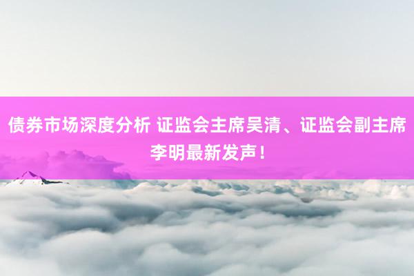 债券市场深度分析 证监会主席吴清、证监会副主席李明最新发声！