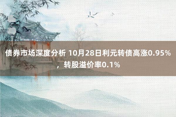 债券市场深度分析 10月28日利元转债高涨0.95%，转股溢价率0.1%