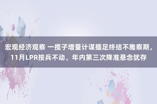 宏观经济观察 一揽子增量计谋插足终结不雅察期，11月LPR按兵不动、年内第三次降准悬念犹存