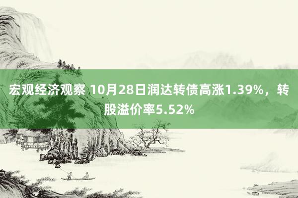 宏观经济观察 10月28日润达转债高涨1.39%，转股溢价率5.52%