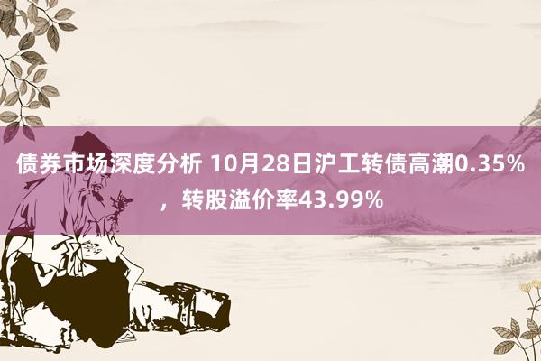 债券市场深度分析 10月28日沪工转债高潮0.35%，转股溢价率43.99%