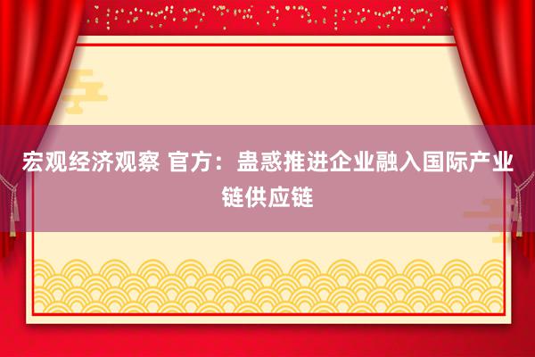 宏观经济观察 官方：蛊惑推进企业融入国际产业链供应链