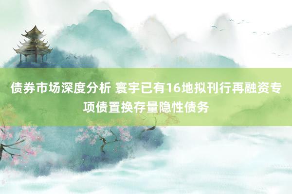 债券市场深度分析 寰宇已有16地拟刊行再融资专项债置换存量隐性债务