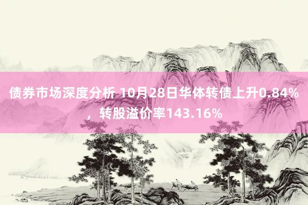 债券市场深度分析 10月28日华体转债上升0.84%，转股溢价率143.16%