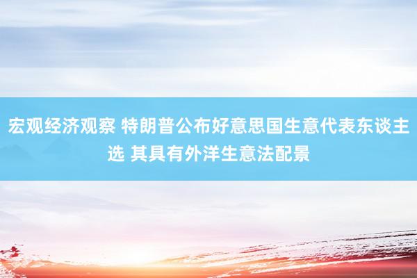 宏观经济观察 特朗普公布好意思国生意代表东谈主选 其具有外洋生意法配景