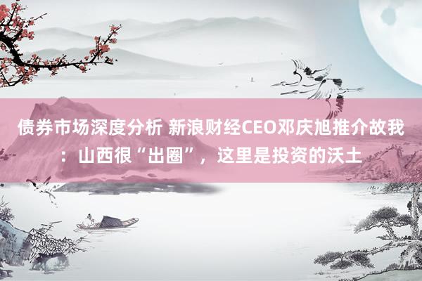 债券市场深度分析 新浪财经CEO邓庆旭推介故我：山西很“出圈”，这里是投资的沃土