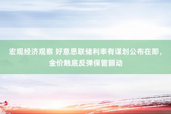 宏观经济观察 好意思联储利率有谋划公布在即，金价触底反弹保管颤动