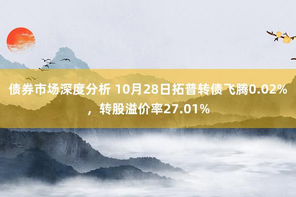 债券市场深度分析 10月28日拓普转债飞腾0.02%，转股溢价率27.01%