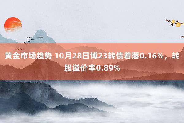 黄金市场趋势 10月28日博23转债着落0.16%，转股溢价率0.89%