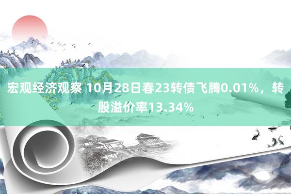 宏观经济观察 10月28日春23转债飞腾0.01%，转股溢价率13.34%