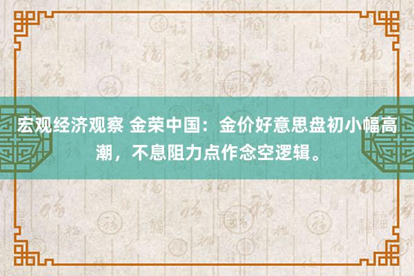 宏观经济观察 金荣中国：金价好意思盘初小幅高潮，不息阻力点作念空逻辑。