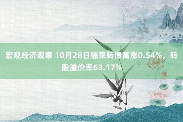 宏观经济观察 10月28日福莱转债高涨0.54%，转股溢价率63.17%