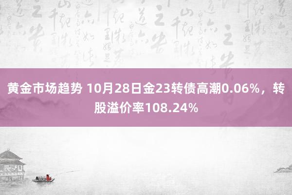 黄金市场趋势 10月28日金23转债高潮0.06%，转股溢价率108.24%