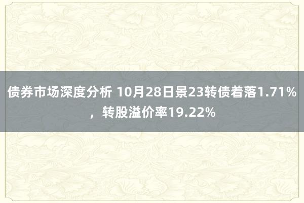 债券市场深度分析 10月28日景23转债着落1.71%，转股溢价率19.22%