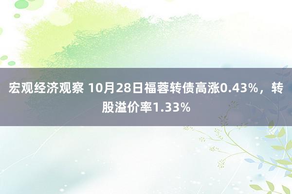 宏观经济观察 10月28日福蓉转债高涨0.43%，转股溢价率1.33%