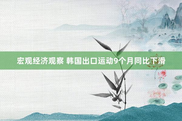 宏观经济观察 韩国出口运动9个月同比下滑