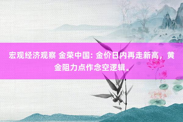 宏观经济观察 金荣中国: 金价日内再走新高，黄金阻力点作念空逻辑。