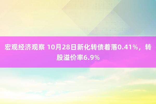 宏观经济观察 10月28日新化转债着落0.41%，转股溢价率6.9%