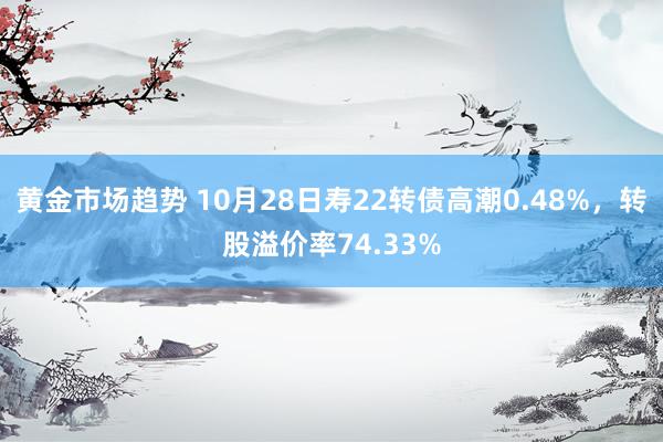 黄金市场趋势 10月28日寿22转债高潮0.48%，转股溢价率74.33%