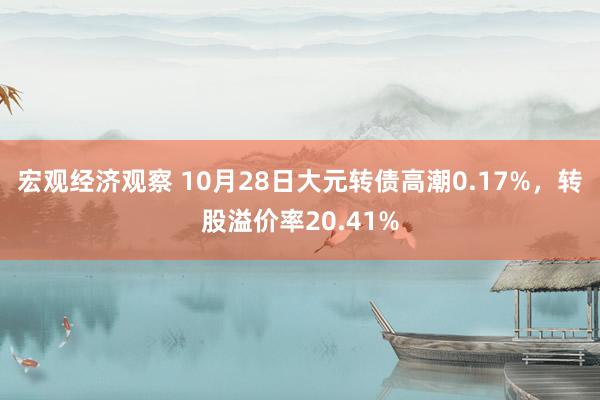 宏观经济观察 10月28日大元转债高潮0.17%，转股溢价率20.41%