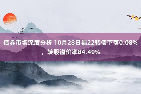 债券市场深度分析 10月28日福22转债下落0.08%，转股溢价率84.49%