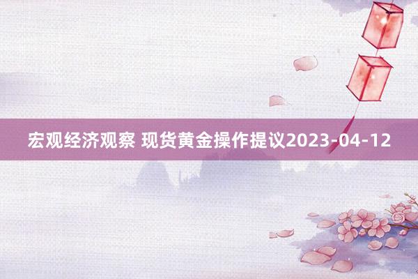 宏观经济观察 现货黄金操作提议2023-04-12