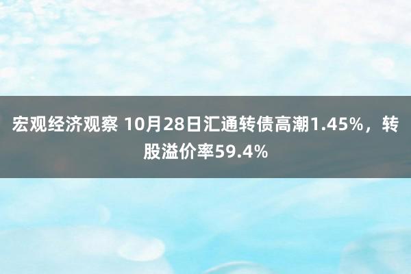 宏观经济观察 10月28日汇通转债高潮1.45%，转股溢价率59.4%