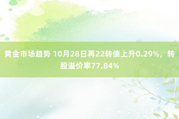 黄金市场趋势 10月28日再22转债上升0.29%，转股溢价率77.84%