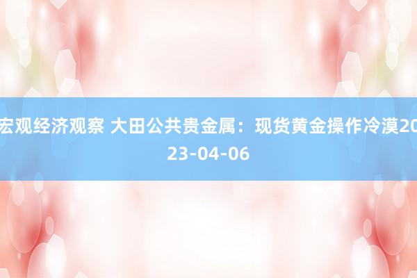 宏观经济观察 大田公共贵金属：现货黄金操作冷漠2023-04-06