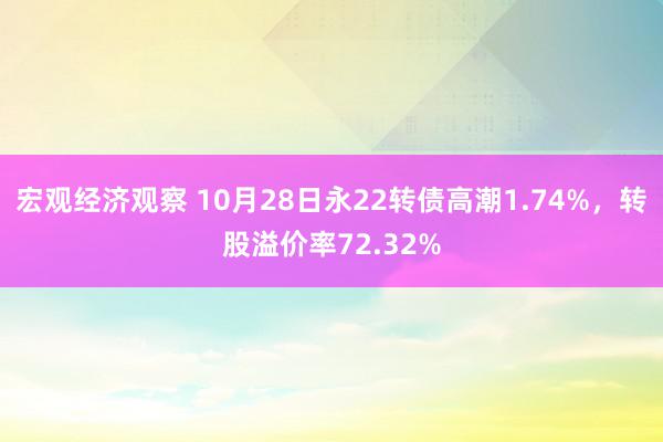 宏观经济观察 10月28日永22转债高潮1.74%，转股溢价率72.32%