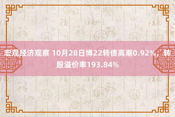 宏观经济观察 10月28日博22转债高潮0.92%，转股溢价率193.84%