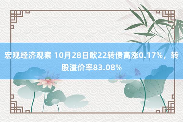 宏观经济观察 10月28日欧22转债高涨0.17%，转股溢价率83.08%