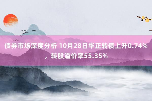 债券市场深度分析 10月28日华正转债上升0.74%，转股溢价率55.35%