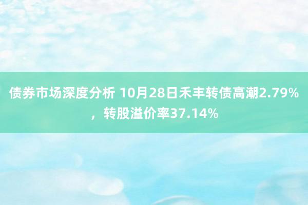 债券市场深度分析 10月28日禾丰转债高潮2.79%，转股溢价率37.14%