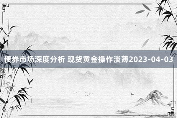 债券市场深度分析 现货黄金操作淡薄2023-04-03