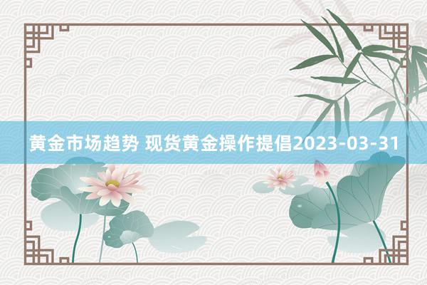 黄金市场趋势 现货黄金操作提倡2023-03-31