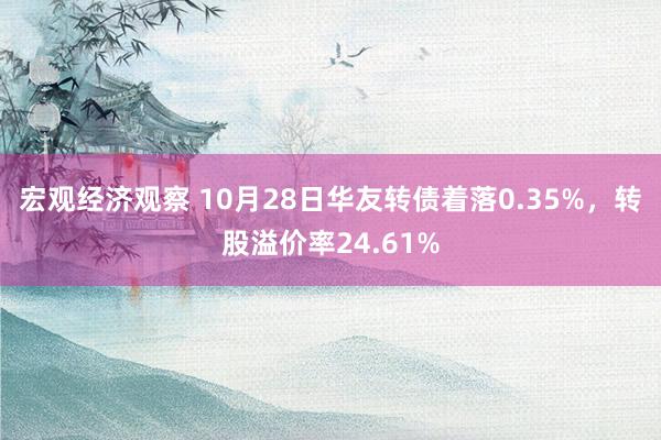 宏观经济观察 10月28日华友转债着落0.35%，转股溢价率24.61%