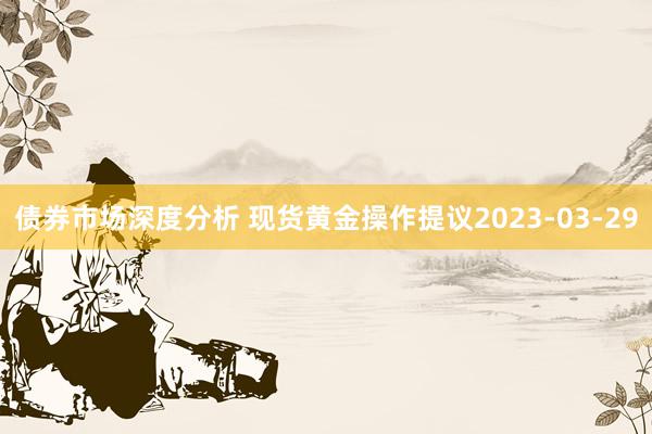 债券市场深度分析 现货黄金操作提议2023-03-29